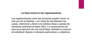 La falsa moral en las organizaciones.
Las organizaciones como las personas pueden hacer un
mal uso de su libertad, y en virtud de esa libertad mal
usada, interiorizar y llevar a la práctica ideas o pautas de
conducta contrarias al deber ético. La consecuencia de
esto es el ejercicio de una moral falsa, definida en procura
de satisfacer deseos e intereses particulares y subjetivos.
 
