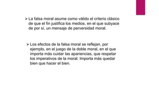 La falsa moral asume como válido el criterio clásico
de que el fin justifica los medios, en el que subyace
de por sí, un mensaje de perversidad moral.
Los efectos de la falsa moral se reflejan, por
ejemplo, en el juego de la doble moral, en el que
importa más cuidar las apariencias, que respetar
los imperativos de la moral. Importa más quedar
bien que hacer el bien.
 