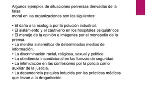 Algunos ejemplos de situaciones perversas derivadas de la
falsa
moral en las organizaciones son los siguientes:
• El daño a la ecología por la polución industrial.
• El aislamiento y el cautiverio en los hospitales psiquiátricos
• El manejo de la opinión e imágenes por el monopolio de la
prensa.
• La mentira sistemática de determinados medios de
información.
• La discriminación racial, religiosa, sexual y política.
• La obediencia incondicional en las fuerzas de seguridad.
• La intimidación en las confesiones por la policía como
auxiliar de la justicia.
• La dependencia psíquica inducida por las prácticas médicas
que llevan a la drogadicción.
 