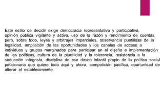 Este estilo de decidir exige democracia representativa y participativa,
opinión pública vigilante y activa, uso de la razón y rendimiento de cuentas,
pero, sobre todo, leyes y arbitrajes imparciales, observancia puntillosa de la
legalidad, ampliación de las oportunidades y los canales de acceso a
individuos y grupos marginados para participar en el diseño e implementación
de las políticas, cultura de la pluralidad y la tolerancia, resistencia a la
seducción integrista, disciplina de ese deseo infantil propio de la política social
peticionaria que quiere todo aquí y ahora, competición pacífica, oportunidad de
alterar el establecimiento.
 