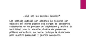 ¿Qué son las políticas públicas?
Las políticas públicas son acciones de gobierno con
objetivos de interés público que surgen de decisiones
sustentadas en un proceso de diagnóstico y análisis de
factibilidad, para la atención efectiva de problemas
públicos específicos, en donde participa la ciudadanía
para resolver problemas y generar soluciones.
 