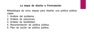 La etapa de diseño o Formulación
Metodología de cinco etapas para diseñar una política pública
viable:
1. Análisis del problema.
2. Análisis de soluciones.
3. Análisis de factibilidad.
4. Recomendación de política pública.
5. Plan de acción de política pública.
 