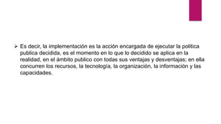  Es decir, la implementación es la acción encargada de ejecutar la politica
publica decidida, es el momento en lo que lo decidido se aplica en la
realidad, en el ámbito publico con todas sus ventajas y desventajas; en ella
concurren los recursos, la tecnología, la organización, la información y las
capacidades.
 