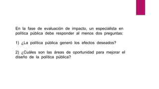 En la fase de evaluación de impacto, un especialista en
política pública debe responder al menos dos preguntas:
1) ¿La política pública generó los efectos deseados?
2) ¿Cuáles son las áreas de oportunidad para mejorar el
diseño de la política pública?
 