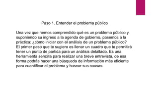 Paso 1. Entender el problema público
Una vez que hemos comprendido qué es un problema público y
suponiendo su ingreso a la agenda de gobierno, pasemos a la
práctica: ¿cómo iniciar con el análisis de un problema público?
El primer paso que te sugiero es llenar un cuadro que te permitirá
tener un punto de partida para un análisis detallado. Es una
herramienta sencilla para realizar una breve entrevista, de esa
forma podrás hacer una búsqueda de información más eficiente
para cuantificar el problema y buscar sus causas.
 
