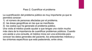 Paso 2. Cuantificar el problema
La cuantificación del problema público es muy importante ya que te
permitirá conocer:
1) el número de personas afectadas por el problema.
2) las áreas geográficas en las que se manifiesta.
3) los costos que ha generado el problema público.
Una visita al médico puede ayudar a que tengas una visión mucho
más clara de la importancia de cuantificar problemas públicos. Cuando
uno asiste a una consulta, el médico inicia con una entrevista para
conocer los datos generales del paciente, los antecedentes médicos y
los síntomas específicos que está padeciendo, entre otros.
 