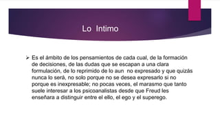  Es el ámbito de los pensamientos de cada cual, de la formación
de decisiones, de las dudas que se escapan a una clara
formulación, de lo reprimido de lo aun no expresado y que quizás
nunca lo será, no solo porque no se desea expresarlo si no
porque es inexpresable; no pocas veces, el marasmo que tanto
suele interesar a los psicoanalistas desde que Freud les
enseñara a distinguir entre el ello, el ego y el superego.
Lo Intimo
 