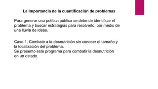 La importancia de la cuantificación de problemas
Para generar una política pública se debe de identificar el
problema y buscar estrategias para resolverlo, por medio de
una lluvia de ideas.
Caso 1. Combate a la desnutrición sin conocer el tamaño y
la localización del problema.
Se presento este programa para combatir la desnutrición
en un estado.
 