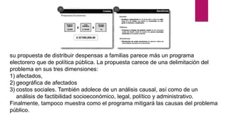 su propuesta de distribuir despensas a familias parece más un programa
electorero que de política pública. La propuesta carece de una delimitación del
problema en sus tres dimensiones:
1) afectados,
2) geográfica de afectados
3) costos sociales. También adolece de un análisis causal, así como de un
análisis de factibilidad socioeconómico, legal, político y administrativo.
Finalmente, tampoco muestra como el programa mitigará las causas del problema
público.
 