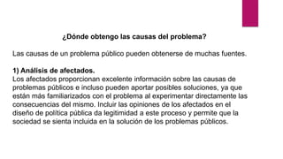 ¿Dónde obtengo las causas del problema?
Las causas de un problema público pueden obtenerse de muchas fuentes.
1) Análisis de afectados.
Los afectados proporcionan excelente información sobre las causas de
problemas públicos e incluso pueden aportar posibles soluciones, ya que
están más familiarizados con el problema al experimentar directamente las
consecuencias del mismo. Incluir las opiniones de los afectados en el
diseño de política pública da legitimidad a este proceso y permite que la
sociedad se sienta incluida en la solución de los problemas públicos.
 
