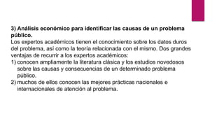 3) Análisis económico para identificar las causas de un problema
público.
Los expertos académicos tienen el conocimiento sobre los datos duros
del problema, así como la teoría relacionada con el mismo. Dos grandes
ventajas de recurrir a los expertos académicos:
1) conocen ampliamente la literatura clásica y los estudios novedosos
sobre las causas y consecuencias de un determinado problema
público.
2) muchos de ellos conocen las mejores prácticas nacionales e
internacionales de atención al problema.
 