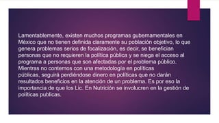 Lamentablemente, existen muchos programas gubernamentales en
México que no tienen definida claramente su población objetivo, lo que
genera problemas serios de focalización, es decir, se benefician
personas que no requieren la política pública y se niega el acceso al
programa a personas que son afectadas por el problema público.
Mientras no contemos con una metodología en políticas
públicas, seguirá perdiéndose dinero en políticas que no darán
resultados beneficios en la atención de un problema. Es por eso la
importancia de que los Lic. En Nutrición se involucren en la gestión de
políticas publicas.
 