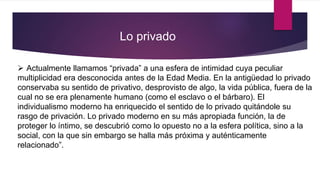  Actualmente llamamos “privada” a una esfera de intimidad cuya peculiar
multiplicidad era desconocida antes de la Edad Media. En la antigüedad lo privado
conservaba su sentido de privativo, desprovisto de algo, la vida pública, fuera de la
cual no se era plenamente humano (como el esclavo o el bárbaro). El
individualismo moderno ha enriquecido el sentido de lo privado quitándole su
rasgo de privación. Lo privado moderno en su más apropiada función, la de
proteger lo íntimo, se descubrió como lo opuesto no a la esfera política, sino a la
social, con la que sin embargo se halla más próxima y auténticamente
relacionado”.
Lo privado
 
