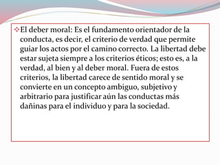 El deber moral: Es el fundamento orientador de la
conducta, es decir, el criterio de verdad que permite
guiar los actos por el camino correcto. La libertad debe
estar sujeta siempre a los criterios éticos; esto es, a la
verdad, al bien y al deber moral. Fuera de estos
criterios, la libertad carece de sentido moral y se
convierte en un concepto ambiguo, subjetivo y
arbitrario para justificar aún las conductas más
dañinas para el individuo y para la sociedad.
 