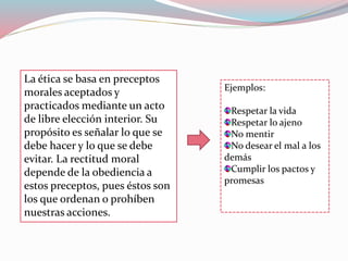 La ética se basa en preceptos
morales aceptados y
practicados mediante un acto
de libre elección interior. Su
propósito es señalar lo que se
debe hacer y lo que se debe
evitar. La rectitud moral
depende de la obediencia a
estos preceptos, pues éstos son
los que ordenan o prohíben
nuestras acciones.
Ejemplos:
Respetar la vida
Respetar lo ajeno
No mentir
No desear el mal a los
demás
Cumplir los pactos y
promesas
 