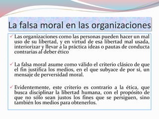 La falsa moral en las organizaciones
 Las organizaciones como las personas pueden hacer un mal
uso de su libertad, y en virtud de esa libertad mal usada,
interiorizar y llevar a la práctica ideas o pautas de conducta
contrarias al deber ético
 La falsa moral asume como válido el criterio clásico de que
el fin justifica los medios, en el que subyace de por sí, un
mensaje de perversidad moral.
 Evidentemente, este criterio es contrario a la ética, que
busca disciplinar la libertad humana, con el propósito de
que no sólo sean justos los fines que se persiguen, sino
también los medios para obtenerlos.
 
