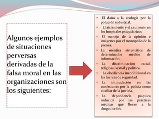 Algunos ejemplos
de situaciones
perversas
derivadas de la
falsa moral en las
organizaciones son
los siguientes:
 El daño a la ecología por la
polución industrial.
 El aislamiento y el cautiverio en
los hospitales psiquiátricos
 El manejo de la opinión e
imágenes por el monopolio de la
prensa.
 La mentira sistemática de
determinados medios de
información.
 La discriminación racial,
religiosa, sexual y política.
 La obediencia incondicional en
las fuerzas de seguridad.
 La intimidación en las
confesiones por la policía como
auxiliar de la justicia.
 La dependencia psíquica
inducida por las prácticas
médicas que llevan a la
drogadicción.
 