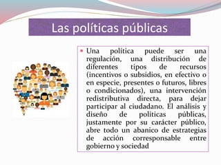 Las políticas públicas
 Una política puede ser una
regulación, una distribución de
diferentes tipos de recursos
(incentivos o subsidios, en efectivo o
en especie, presentes o futuros, libres
o condicionados), una intervención
redistributiva directa, para dejar
participar al ciudadano. El análisis y
diseño de políticas públicas,
justamente por su carácter público,
abre todo un abanico de estrategias
de acción corresponsable entre
gobierno y sociedad
 
