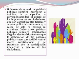  Gobernar de acuerdo a políticas
publicas significa incorporar la
opinión, la participación, la
corresponsabilidad, el dinero de
los impuestos de los ciudadanos,
que son contribuyentes fiscales y
actores políticos autónomos y, a
causa de ello ni pasivos ni
unánimes. Gobernar con políticas
publicas requiere gobernantes
elegidos democráticamente y que
la elaboración de las políticas
publicas sean compatibles con el
marco constitucional y se
sustancian con la participación
intelectual y practica de los
ciudadanos.
 