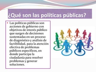 ¿Qué son las políticas públicas?
 Las políticas públicas son
acciones de gobierno con
objetivos de interés público
que surgen de decisiones
sustentadas en un proceso
de diagnóstico y análisis de
factibilidad, para la atención
efectiva de problemas
públicos específicos, en
donde participa la
ciudadanía para resolver
problemas y generar
soluciones.
 