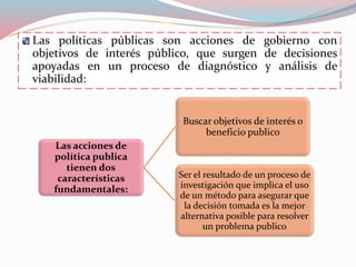 Las políticas públicas son acciones de gobierno con
objetivos de interés público, que surgen de decisiones
apoyadas en un proceso de diagnóstico y análisis de
viabilidad:
Las acciones de
política publica
tienen dos
características
fundamentales:
Buscar objetivos de interés o
beneficio publico
Ser el resultado de un proceso de
investigación que implica el uso
de un método para asegurar que
la decisión tomada es la mejor
alternativa posible para resolver
un problema publico
 