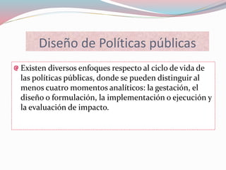 Diseño de Políticas públicas
Existen diversos enfoques respecto al ciclo de vida de
las políticas públicas, donde se pueden distinguir al
menos cuatro momentos analíticos: la gestación, el
diseño o formulación, la implementación o ejecución y
la evaluación de impacto.
 