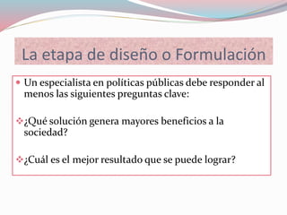 La etapa de diseño o Formulación
 Un especialista en políticas públicas debe responder al
menos las siguientes preguntas clave:
¿Qué solución genera mayores beneficios a la
sociedad?
¿Cuál es el mejor resultado que se puede lograr?
 