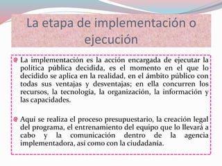 La etapa de implementación o
ejecución
La implementación es la acción encargada de ejecutar la
política pública decidida, es el momento en el que lo
decidido se aplica en la realidad, en el ámbito público con
todas sus ventajas y desventajas; en ella concurren los
recursos, la tecnología, la organización, la información y
las capacidades.
Aquí se realiza el proceso presupuestario, la creación legal
del programa, el entrenamiento del equipo que lo llevará a
cabo y la comunicación dentro de la agencia
implementadora, así como con la ciudadanía.
 