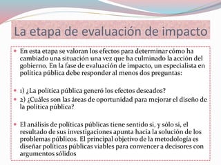 La etapa de evaluación de impacto
 En esta etapa se valoran los efectos para determinar cómo ha
cambiado una situación una vez que ha culminado la acción del
gobierno. En la fase de evaluación de impacto, un especialista en
política pública debe responder al menos dos preguntas:
 1) ¿La política pública generó los efectos deseados?
 2) ¿Cuáles son las áreas de oportunidad para mejorar el diseño de
la política pública?
 El análisis de políticas públicas tiene sentido si, y sólo si, el
resultado de sus investigaciones apunta hacia la solución de los
problemas públicos. El principal objetivo de la metodología es
diseñar políticas públicas viables para convencer a decisores con
argumentos sólidos
 