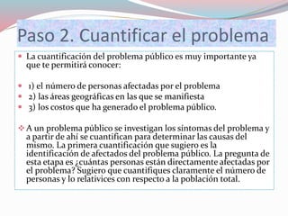 Paso 2. Cuantificar el problema
 La cuantificación del problema público es muy importante ya
que te permitirá conocer:
 1) el número de personas afectadas por el problema
 2) las áreas geográficas en las que se manifiesta
 3) los costos que ha generado el problema público.
A un problema público se investigan los síntomas del problema y
a partir de ahí se cuantifican para determinar las causas del
mismo. La primera cuantificación que sugiero es la
identificación de afectados del problema público. La pregunta de
esta etapa es ¿cuántas personas están directamente afectadas por
el problema? Sugiero que cuantifiques claramente el número de
personas y lo relativices con respecto a la población total.
 
