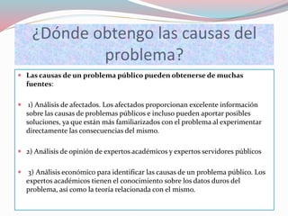 ¿Dónde obtengo las causas del
problema?
 Las causas de un problema público pueden obtenerse de muchas
fuentes:
 1) Análisis de afectados. Los afectados proporcionan excelente información
sobre las causas de problemas públicos e incluso pueden aportar posibles
soluciones, ya que están más familiarizados con el problema al experimentar
directamente las consecuencias del mismo.
 2) Análisis de opinión de expertos académicos y expertos servidores públicos
 3) Análisis económico para identificar las causas de un problema público. Los
expertos académicos tienen el conocimiento sobre los datos duros del
problema, así como la teoría relacionada con el mismo.
 