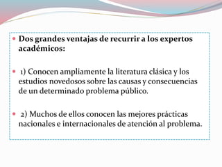  Dos grandes ventajas de recurrir a los expertos
académicos:
 1) Conocen ampliamente la literatura clásica y los
estudios novedosos sobre las causas y consecuencias
de un determinado problema público.
 2) Muchos de ellos conocen las mejores prácticas
nacionales e internacionales de atención al problema.
 