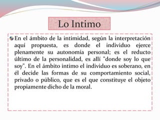 Lo Intimo
En el ámbito de la intimidad, según la interpretación
aquí propuesta, es donde el individuo ejerce
plenamente su autonomía personal; es el reducto
último de la personalidad, es allí "donde soy lo que
soy". En el ámbito intimo el individuo es soberano, en
él decide las formas de su comportamiento social,
privado o público, que es el que constituye el objeto
propiamente dicho de la moral.
 