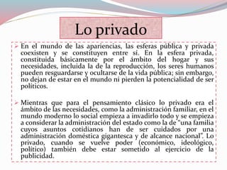 Lo privado
 En el mundo de las apariencias, las esferas pública y privada
coexisten y se constituyen entre sí. En la esfera privada,
constituida básicamente por el ámbito del hogar y sus
necesidades, incluida la de la reproducción, los seres humanos
pueden resguardarse y ocultarse de la vida pública; sin embargo,
no dejan de estar en el mundo ni pierden la potencialidad de ser
políticos.
 Mientras que para el pensamiento clásico lo privado era el
ámbito de las necesidades, como la administración familiar, en el
mundo moderno lo social empieza a invadirlo todo y se empieza
a considerar la administración del estado como la de “una familia
cuyos asuntos cotidianos han de ser cuidados por una
administración doméstica gigantesca y de alcance nacional”. Lo
privado, cuando se vuelve poder (económico, ideológico,
político) también debe estar sometido al ejercicio de la
publicidad.
 