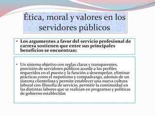 Ética, moral y valores en los
servidores públicos
 Los argumentos a favor del servicio profesional de
carrera sostienen que entre sus principales
beneficios se encuentran:
 Un sistema objetivo con reglas claras y transparentes,
provisión de servidores públicos acorde a los perfiles
requeridos en el puesto y la función a desempeñar, eliminar
prácticas como el nepotismo y compadrazgo, además de un
sistema clientelista y permite establecer una nueva cultura
laboral con filosofía de servicio, permitir la continuidad en
las distintas labores que se realizan en programas y políticas
de gobierno establecidas
 