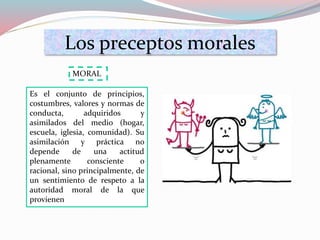 Los preceptos morales
Es el conjunto de principios,
costumbres, valores y normas de
conducta, adquiridos y
asimilados del medio (hogar,
escuela, iglesia, comunidad). Su
asimilación y práctica no
depende de una actitud
plenamente consciente o
racional, sino principalmente, de
un sentimiento de respeto a la
autoridad moral de la que
provienen
MORAL
 