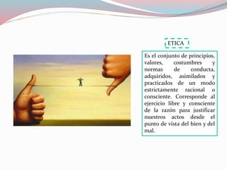 Es el conjunto de principios,
valores, costumbres y
normas de conducta,
adquiridos, asimilados y
practicados de un modo
estrictamente racional o
consciente. Corresponde al
ejercicio libre y consciente
de la razón para justificar
nuestros actos desde el
punto de vista del bien y del
mal.
ETICA
 