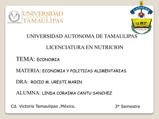 UNIVERSIDAD AUTONOMA DE TAMAULIPAS
LICENCIATURA EN NUTRICION
TEMA: ECONOMIA
MATERIA: ECONOMIA Y POLITICAS ALIMENTARIAS
DRA: ROCIO M. URESTI MARIN
ALUMNA: LINDA CORAIMA CANTU SANCHEZ
3° SemestreCd. Victoria Tamaulipas ,México.
 