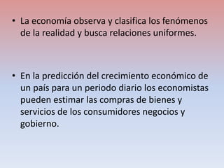• La economía observa y clasifica los fenómenos
de la realidad y busca relaciones uniformes.
• En la predicción del crecim...