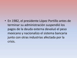 • En 1982, el presidente López Portillo antes de
terminar su administración suspendió los
pagos de la deuda externa devalu...