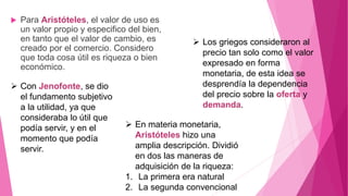  Para Aristóteles, el valor de uso es
un valor propio y especifico del bien,
en tanto que el valor de cambio, es
creado por el comercio. Considero
que toda cosa útil es riqueza o bien
económico.
 Con Jenofonte, se dio
el fundamento subjetivo
a la utilidad, ya que
consideraba lo útil que
podía servir, y en el
momento que podía
servir.
 Los griegos consideraron al
precio tan solo como el valor
expresado en forma
monetaria, de esta idea se
desprendía la dependencia
del precio sobre la oferta y
demanda.
 En materia monetaria,
Aristóteles hizo una
amplia descripción. Dividió
en dos las maneras de
adquisición de la riqueza:
1. La primera era natural
2. La segunda convencional
 