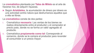 La crematística planteada por Tales de Mileto es el arte de
hacerse rico, de adquirir riquezas.
 Según Aristóteles, la acumulación de dinero por dinero es
una actividad contra natura que deshumaniza aquellos que
a ella se libras.
La crematística consta de dos partes:
I. Crematística necesaria: Las ventas de los bienes se
realiza directamente entre el productor y el comprador al
precio justo, donde no se forma un valor agregado al
producto.
II. Crematística propiamente como tal: Corresponde al
comercio, donde se le compra al productor para revender
al consumidor a un precio mayor.
 