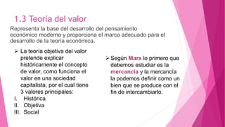 1.3 Teoría del valor
Representa la base del desarrollo del pensamiento
económico moderno y proporciona el marco adecuado para el
desarrollo de la teoría económica.
 La teoría objetiva del valor
pretende explicar
históricamente el concepto
de valor, como funciona el
valor en una sociedad
capitalista, por el cual tiene
3 valores principales:
I. Histórica
II. Objetiva
III. Social
Según Marx lo primero que
debemos estudiar es la
mercancía y la mercancía
la podemos definir como un
bien que se produce con el
fin de intercambiarlo.
 
