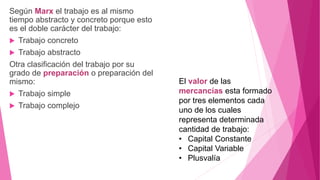 Según Marx el trabajo es al mismo
tiempo abstracto y concreto porque esto
es el doble carácter del trabajo:
 Trabajo concreto
 Trabajo abstracto
Otra clasificación del trabajo por su
grado de preparación o preparación del
mismo:
 Trabajo simple
 Trabajo complejo
El valor de las
mercancías esta formado
por tres elementos cada
uno de los cuales
representa determinada
cantidad de trabajo:
• Capital Constante
• Capital Variable
• Plusvalía
 