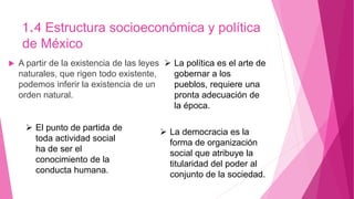 1.4 Estructura socioeconómica y política
de México
 A partir de la existencia de las leyes
naturales, que rigen todo existente,
podemos inferir la existencia de un
orden natural.
 El punto de partida de
toda actividad social
ha de ser el
conocimiento de la
conducta humana.
 La política es el arte de
gobernar a los
pueblos, requiere una
pronta adecuación de
la época.
 La democracia es la
forma de organización
social que atribuye la
titularidad del poder al
conjunto de la sociedad.
 