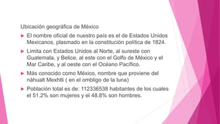 Ubicación geográfica de México
 El nombre oficial de nuestro país es el de Estados Unidos
Mexicanos, plasmado en la constitución política de 1824.
 Limita con Estados Unidos al Norte, al sureste con
Guatemala, y Belice, al este con el Golfo de México y el
Mar Caribe, y al oeste con el Océano Pacífico.
 Más conocido como México, nombre que proviene del
náhualt Mexhtli ( en el ombligo de la luna)
 Población total es de: 112336538 habitantes de los cuales
el 51.2% son mujeres y el 48.8% son hombres.
 