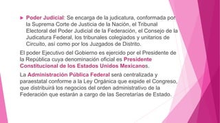  Poder Judicial: Se encarga de la judicatura, conformada por
la Suprema Corte de Justicia de la Nación, el Tribunal
Electoral del Poder Judicial de la Federación, el Consejo de la
Judicatura Federal, los tribunales colegiados y unitarios de
Circuito, así como por los Juzgados de Distrito.
El poder Ejecutivo del Gobierno es ejercido por el Presidente de
la República cuya denominación oficial es Presidente
Constitucional de los Estados Unidos Mexicanos.
La Administración Pública Federal será centralizada y
paraestatal conforme a la Ley Orgánica que expide el Congreso,
que distribuirá los negocios del orden administrativo de la
Federación que estarán a cargo de las Secretarías de Estado.
 