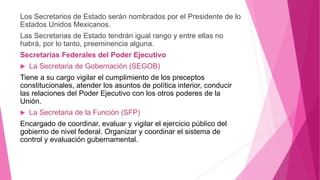 Los Secretarios de Estado serán nombrados por el Presidente de lo
Estados Unidos Mexicanos.
Las Secretarias de Estado tendrán igual rango y entre ellas no
habrá, por lo tanto, preeminencia alguna.
Secretarias Federales del Poder Ejecutivo
 La Secretaria de Gobernación (SEGOB)
Tiene a su cargo vigilar el cumplimiento de los preceptos
constitucionales, atender los asuntos de política interior, conducir
las relaciones del Poder Ejecutivo con los otros poderes de la
Unión.
 La Secretaria de la Función (SFP)
Encargado de coordinar, evaluar y vigilar el ejercicio público del
gobierno de nivel federal. Organizar y coordinar el sistema de
control y evaluación gubernamental.
 