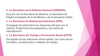 La Secretaría de la Defensa Nacional (SEDENA)
Es junto con la Secretaria de Mariana, la Secretaría de
Estado encargada de la de México y de la educación militar.
 La Secretaría de Relaciones Exteriores (SRE)
Encargada de administrar las relaciones del país con el
exterior. Proporciona los pasaportes y las cartas de
naturalización.
 La Secretaria del Trabajo y Prevención Social (STPS)
Encargada de las relaciones obrero-patrón, así como de los
contratos, conciliaciones y métodos de trabajo.
 