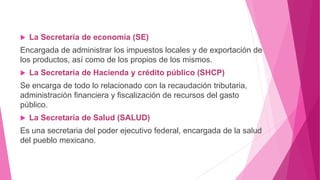  La Secretaría de economía (SE)
Encargada de administrar los impuestos locales y de exportación de
los productos, así como de los propios de los mismos.
 La Secretaria de Hacienda y crédito público (SHCP)
Se encarga de todo lo relacionado con la recaudación tributaria,
administración financiera y fiscalización de recursos del gasto
público.
 La Secretaria de Salud (SALUD)
Es una secretaria del poder ejecutivo federal, encargada de la salud
del pueblo mexicano.
 